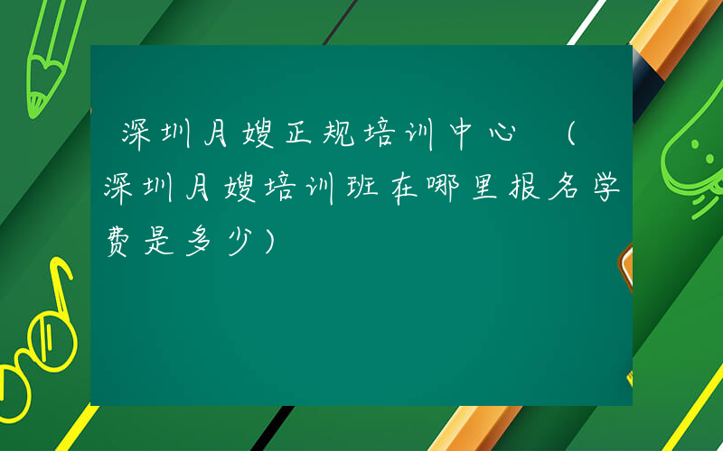 深圳月嫂正规培训中心 (深圳月嫂培训班在哪里报名学费是多少)